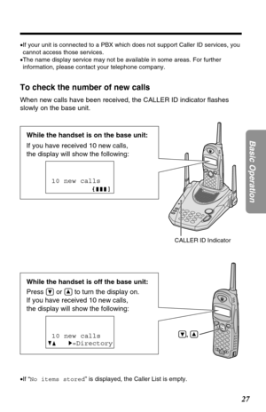 Page 2727
Basic Operation
,
While the handset is off the base unit:
Press 
Öor Ñto turn the display on.
If you have received 10 new calls, 
the display will show the following:
To check the number of new calls
When new calls have been received, the CALLER ID indicator ﬂashes
slowly on the base unit. 
10 new calls
GF H=Directory
•If “No items stored” is displayed, the Caller List is empty. •If your unit is connected to a PBX which does not support Caller ID services, you
cannot access those services.
•The name...