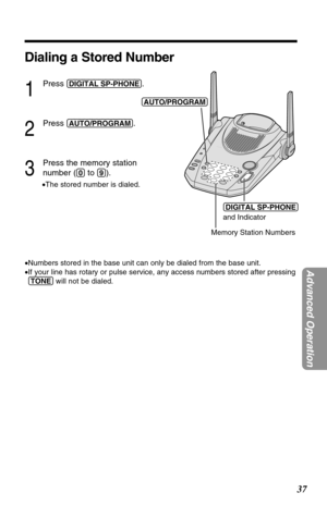 Page 3737
Advanced Operation
Dialing a Stored Number
1
Press (DIGITAL!SP-PHONE).
2
Press (AUTO/PROGRAM).
3
Press the memory station 
number (
(0)to (9)).
•The stored number is dialed.
•Numbers stored in the base unit can only be dialed from the base unit.
•If your line has rotary or pulse service, any access numbers stored after pressing
(TONE)will not be dialed.
(DIGITAL!SP-PHONE) 
and Indicator
Memory Station Numbers (AUTO/PROGRAM) 