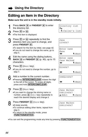 Page 4444
Jane Walker
0981234567
F=EditH=Save
Jane Walker
0981234567
Using the Directory
Editing an Item in the Directory
Make sure the unit is in the standby mode initially.
1
Press BACKÜor FWD/EDITáto enter 
the directory list.
2
Press Öor Ñ.
•The ﬁrst item is displayed.
3
Press Öor Ñrepeatedly to ﬁnd the
directory item you want to change, and
press 
FWD/EDITá.
•To search for the item by initial, see page 42.
•If you do not need to change the name, go to
step 5.
4
Edit the name using the dialing buttons,...