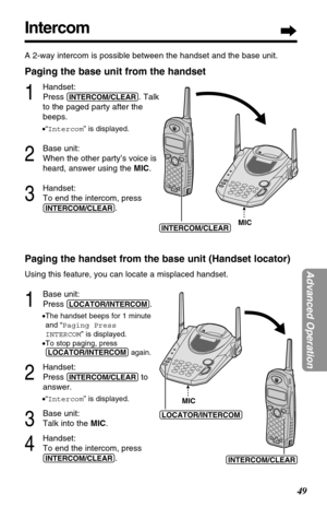 Page 49Intercom
49
Advanced Operation
A 2-way intercom is possible between the handset and the base unit.
Paging the base unit from the handset
1
Handset:
Press 
(INTERCOM/CLEAR). Talk
to the paged party after the
beeps.
•“Intercom” is displayed.
2
Base unit:
When the other party’s voice is
heard, answer using the MIC.
3
Handset:
To end the intercom, press
(INTERCOM/CLEAR).
Paging the handset from the base unit (Handset locator)
Using this feature, you can locate a misplaced handset.
1
Base unit:
Press...