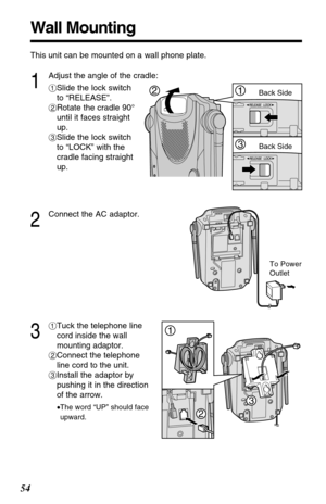 Page 5454
Wall Mounting
To Power
Outlet
This unit can be mounted on a wall phone plate.
2
Connect the AC adaptor.
3
#Tuck the telephone line
cord inside the wall
mounting adaptor.
$Connect the telephone
line cord to the unit.
%Install the adaptor by
pushing it in the direction
of the arrow.
•The word “UP” should face
upward.
1
Adjust the angle of the cradle:
#Slide the lock switch
to “RELEASE”.
$Rotate the cradle 90°
until it faces straight
up.
%Slide the lock switch
to “LOCK” with the
cradle facing straight...