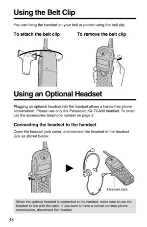 Page 56Using the Belt Clip
Using an Optional Headset
Plugging an optional headset into the handset allows a hands-free phone
conversation. Please use only the Panasonic KX-TCA88 headset. To order
call the accessories telephone number on page 2.
Connecting the headset to the handset
Open the headset jack cover, and connect the headset to the headset
jack as shown below.
Headset Jack
H
When the optional headset is connected to the handset, make sure to use the
headset to talk with the caller. If you want to have...