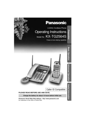 Page 1Preparation
Basic Operation
Advanced Operation
Useful Information
PLEASE READ BEFORE USE AND SAVE.
Panasonic World Wide Web address:  http://www.panasonic.com
for customers in the USA or Puerto Rico
Charge the battery for about 15 hours before initial use.
Caller ID Compatible
2.4GHz Cordless Phone
Operating Instructions
Model No.KX-TG2564S
Pulse-or-tone dialing capability 