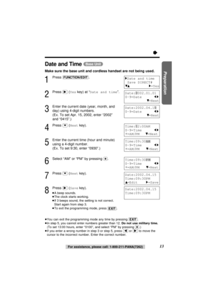 Page 13Date:2002.04.15
0-9=Date     
21
434=Next
Date and Time (Base\Unit)
Make sure the base unit and cordless handset are not being used.
1
Press (FUNCTION/EDIT).
2
Press (ﬂ)(Yeskey) at “Date and time”.
3
Enter the current date (year, month, and
day) using 4-digit numbers. 
(Ex. To set Apr. 15, 2002, enter “2002” 
and “0415”.)
4
Press (›)(Nextkey).
5
Enter the current time (hour and minute)
using a 4-digit number. 
(Ex. To set 9:30, enter “0930”.)
6
Select “AM” or “PM” by pressing ($). 
7
Press (›)(Nextkey)....