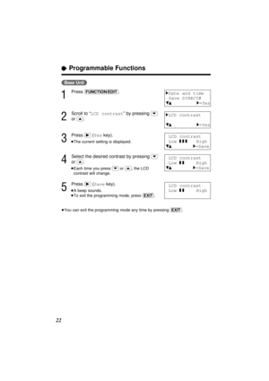 Page 2222
“Programmable Functions
(Base\Unit)
1
Press (FUNCTION/EDIT).
2
Scroll to “LCD contrast” by pressing (›)
or (‹).
3
Press (ﬂ)(Yeskey).
≥The current setting is displayed.
4
Select the desired contrast by pressing (›)
or (‹).
≥Each time you press (›)or (‹), the LCD
contrast will change.
5
Press (ﬂ)(Savekey).
≥A beep sounds.
≥To exit the programming mode, press (EXIT).
≥You can exit the programming mode any time by pressing (EXIT).
1Date and time
Save DIRECT#
431=Yes
1LCD contrast
431=Yes
LCD contrast...