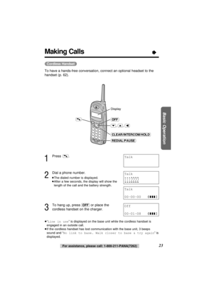 Page 23(Cordless\Handset)
To have a hands-free conversation, connect an optional headset to the
handset (p. 62).
1
Press .
2
Dial a phone number.
≥The dialed number is displayed.
≥After a few seconds, the display will show the
length of the call and the battery strength.
3
To hang up, press (OFF)or place the
cordless handset on the charger.
≥“Line in use” is displayed on the base unit while the cordless handset is
engaged in an outside call.
≥If the cordless handset has lost communication with the base unit, 3...