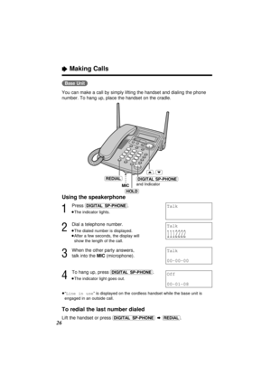 Page 26(Base\Unit)
You can make a call by simply lifting the handset and dialing the phone
number. To hang up, place the handset on the cradle.
Using the speakerphone
1
Press (DIGITAL–SP-PHONE).
≥The indicator lights.
2
Dial a telephone number.
≥The dialed number is displayed.
≥After a few seconds, the display will 
show the length of the call.
3
When the other party answers, 
talk into the MIC (microphone).
4
To hang up, press (DIGITAL–SP-PHONE).
≥The indicator light goes out.
≥“Line in use” is displayed on...