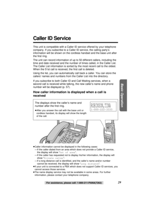 Page 29Basic Operation
29
Caller ID Service
This unit is compatible with a Caller ID service offered by your telephone
company. If you subscribe to a Caller ID service, the calling party’s
information will be shown on the cordless handset and the base unit after
the ﬁrst ring.
The unit can record information of up to 50 different callers, including the
time and date received and the number of times called, in the Caller List.
The Caller List information is sorted by the most recent call to the oldest.
When the...