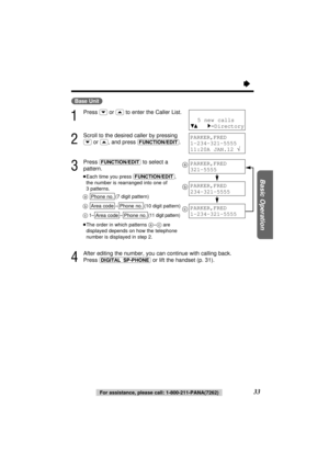 Page 33Basic Operation
33
“
(Base\Unit)
1
Press (›)or (‹)to enter the Caller List.
2
Scroll to the desired caller by pressing
(›)or (‹), and press (FUNCTION/EDIT).
3
Press (FUNCTION/EDIT)to select a
pattern.
≥Each time you press (FUNCTION/EDIT),
the number is rearranged into one of
3 patterns.
a(7 digit pattern)
b–(10 digit pattern)
c
1––(11 digit pattern)
≥The order in which patterns a–care
displayed depends on how the telephone
number is displayed in step 2.
4
After editing the number, you can continue with...