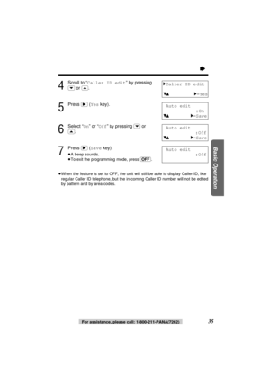 Page 35“
35
Basic Operation
4
Scroll to “Caller ID edit” by pressing
(›)or (‹).
5
Press (ﬂ)(Yeskey).
6
Select “On” or “Off” by pressing(›)or
(‹).
7
Press (ﬂ)(Savekey).
≥A beep sounds.
≥To exit the programming mode, press (OFF).
≥When the feature is set to OFF, the unit will still be able to display Caller ID, like
regular Caller ID telephone, but the in-coming Caller ID number will not be edited
by pattern and by area codes. 
1Caller ID e dit
431=Yes
Auto edit
:On
431=Save
Auto edit
:Off
431=Save
Auto edit...