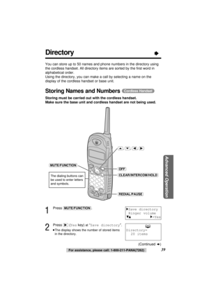 Page 39Advanced Operation
39For assistance, please call: 1-800-211-PANA(7262)
Directory“
You can store up to 50 names and phone numbers in the directory using
the cordless handset. All directory items are sorted by the ﬁrst word in
alphabetical order.
Using the directory, you can make a call by selecting a name on the
display of the cordless handset or base unit.
Storing Names and Numbers (Cordless\Handset)
Storing must be carried out with the cordless handset.
Make sure the base unit and cordless handset are...