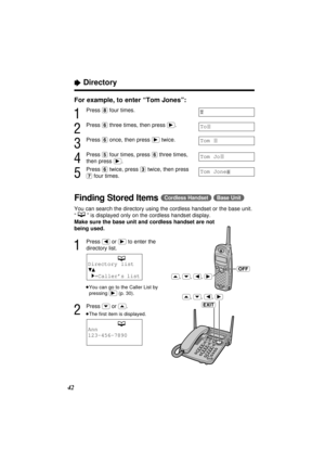 Page 4242
“Directory
For example, to enter “Tom Jones”:
1
Press (8)four times.
2
Press (6)three times, then press (ﬂ).
3
Press (6)once, then press (ﬂ)twice.
4
Press (5)four times, press (6)three times,
then press 
(ﬂ).
5
Press (6)twice, press (3)twice, then press
(7)four times.
Finding Stored Items(Cordless\Handset) (Base\Unit)
You can search the directory using the cordless handset or the base unit.
“” is displayed only on the cordless handset display.
Make sure the base unit and cordless handset are not...