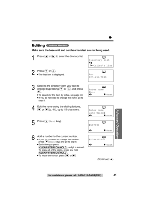 Page 45“
45For assistance, please call: 1-800-211-PANA(7262)
Advanced Operation
Editing (Cordless\Handset)
Make sure the base unit and cordless handset are not being used.
1
Press (ﬁ)or (ﬂ)to enter the directory list.
2
Press (›)or (‹).
≥The ﬁrst item is displayed.
3
Scroll to the directory item you want to
change by pressing 
(›)or (‹), and press
(ﬂ).
≥To search for the item by initial, see page 43.
≥If you do not need to change the name, go to
step 5.
4
Edit the name using the dialing buttons,
(ﬁ)or (ﬂ)(p....