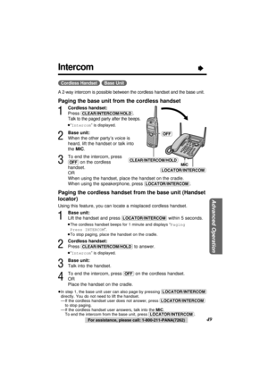 Page 49Advanced Operation
49For assistance, please call: 1-800-211-PANA(7262)
Intercom“
(Cordless\Handset) (Base\Unit)
A 2-way intercom is possible between the cordless handset and the base unit.
Paging the base unit from the cordless handset
1
Cordless handset:
Press 
(CLEAR/INTERCOM/HOLD).
Talk to the paged party after the beeps.
≥“Intercom” is displayed.
2
Base unit:
When the other party’s voice is
heard, lift the handset or talk into
the MIC.
3
To end the intercom, press 
(OFF)on the cordless 
handset.
OR...