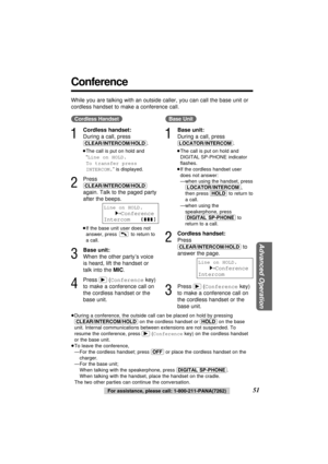 Page 51Advanced Operation
51For assistance, please call: 1-800-211-PANA(7262)
Conference
(Cordless\Handset)
1
Cordless handset:
During a call, press
(CLEAR/INTERCOM/HOLD).
≥The call is put on hold and
“Line on HOLD. 
To transfer press
INTERCOM.” is displayed.
2
Press
(CLEAR/INTERCOM/HOLD)
again. Talk to the paged party
after the beeps.
≥If the base unit user does not
answer, press  to return to
a call.
3
Base unit:
When the other party’s voice
is heard, lift the handset or
talk into the MIC.
4
Press...