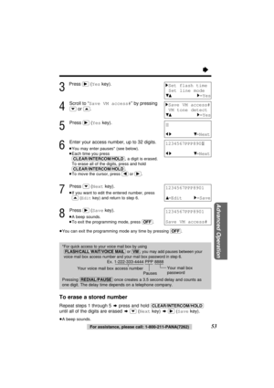 Page 5353For assistance, please call: 1-800-211-PANA(7262)
Advanced Operation
“
3
Press (ﬂ)(Yeskey).
4
Scroll to “Save VM access#” by pressing
(›)or (‹).
5
Press (ﬂ)(Yeskey).
6
Enter your access number, up to 32 digits.
≥You may enter pauses* (see below).
≥Each time you press
(CLEAR/INTERCOM/HOLD), a digit is erased.
To erase all of the digits, press and hold
(CLEAR/INTERCOM/HOLD).
≥To move the cursor, press (ﬁ)or (ﬂ).
7
Press (›)(Nextkey).
≥If you want to edit the entered number, press
(‹)(Editkey) and return...