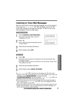 Page 5555For assistance, please call: 1-800-211-PANA(7262)
Advanced Operation
Listening to Voice Mail Messages
After the voice mail box having received messages, the unit will indicate it
in two ways: (a) “Voice mail” and “” will display, and (b) the VM
(Voice mail) indicator on the base unit will ﬂash. To listen to your voice
mail message(s), follow the steps below.
(Cordless\Handset)
1
Press (FLASH/CALL\WAIT/VOICE\MAIL).
≥The stored voice mail access number is
displayed (p. 52, 53).
2
Press .
≥The cordless...