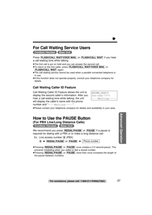 Page 57Advanced Operation
57For assistance, please call: 1-800-211-PANA(7262)
For Call Waiting Service Users
(Cordless\Handset) (Base\Unit)
Press (FLASH/CALL\WAIT/VOICE\MAIL)or (FLASH/CALL\WAIT)if you hear
a call-waiting tone while talking.
≥The ﬁrst call is put on hold and you can answer the second call.
≥To return to the ﬁrst caller, press (FLASH/CALL\WAIT/VOICE\MAIL)or
(FLASH/CALL\WAIT)again.
≥The call waiting service cannot be used when a parallel connected telephone is
in use.
≥If this function does not...