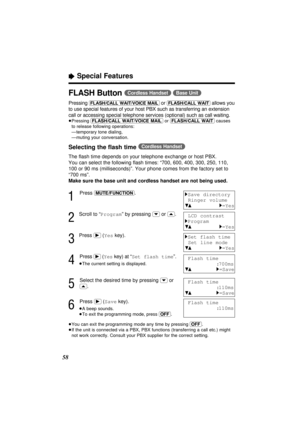 Page 5858
“Special Features
FLASH Button (Cordless\Handset) (Base\Unit)
Pressing (FLASH/CALL\WAIT/VOICE\MAIL) or (FLASH/CALL\WAIT)allows you
to use special features of your host PBX such as transferring an extension
call or accessing special telephone services (optional) such as call waiting.
≥Pressing (FLASH/CALL\WAIT/VOICE\MAIL)or (FLASH/CALL\WAIT)causes
to release following operations:
≥—temporary tone dialing,
≥—muting your conversation.
Selecting the ﬂash time (Cordless\Handset)
The ﬂash time depends on...