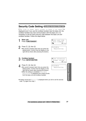 Page 5959For assistance, please call: 1-800-211-PANA(7262)
Advanced Operation
Security Code Setting (Cordless\Handset\&\Base\Unit)
If “No link to base. Walk closer to base & try again” is
displayed even if you use the cordless handset near the base unit, the
cordless handset may lose communication with the base unit. It is
necessary to set the same security code between the base unit and
cordless handset. Follow the steps below.
1
Base unit:
Press 
(FUNCTION/EDIT).
2
Press (7), (3), then (4).
≥No sound is...