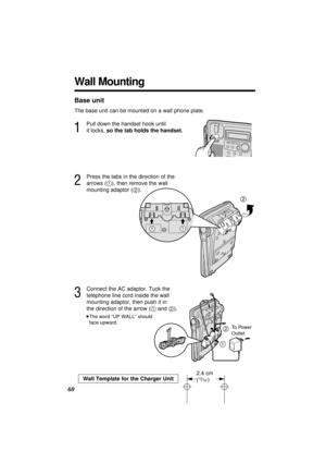 Page 60Base unit
The base unit can be mounted on a wall phone plate.
1
Pull down the handset hook until 
it locks, so the tab holds the handset.
2
Press the tabs in the direction of the 
arrows (1), then remove the wall 
mounting adaptor (2).
3
Connect the AC adaptor. Tuck the 
telephone line cord inside the wall 
mounting adaptor, then push it in 
the direction of the arrow (1and 2).
≥The word “UP WALL” should 
face upward.
60
12
To Power 
Outlet
2
11
Wall Mounting
Wall Template for the Charger Unit
2.4 cm...
