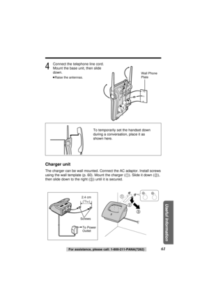 Page 614
Connect the telephone line cord. 
Mount the base unit, then slide 
down.
≥Raise the antennas.
Charger unit
The charger can be wall mounted. Connect the AC adaptor. Install screws
using the wall template (p. 60). Mount the charger (1). Slide it down (2),
then slide down to the right (3) until it is secured.
61For assistance, please call: 1-800-211-PANA(7262)
Useful Information
1
2
3
Screws
To Power 
Outlet
Wall Phone 
Plate
To temporarily set the handset down
during a conversation, place it as
shown...