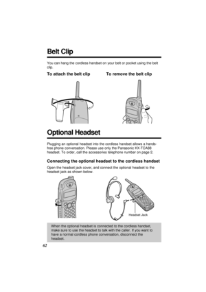 Page 6262
Optional Headset
Plugging an optional headset into the cordless handset allows a hands-
free phone conversation. Please use only the Panasonic KX-TCA88
headset. To order, call the accessories telephone number on page 2.
Connecting the optional headset to the cordless handset
Open the headset jack cover, and connect the optional headset to the
headset jack as shown below.
When the optional headset is connected to the cordless handset,
make sure to use the headset to talk with the caller. If you want...