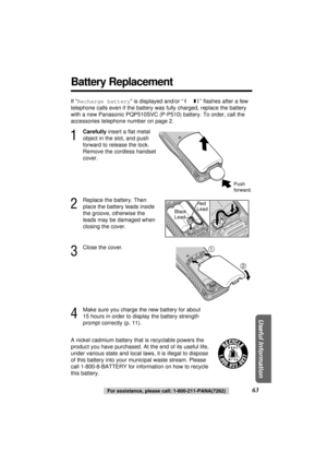 Page 6363For assistance, please call: 1-800-211-PANA(7262)
Useful Information
Battery Replacement
If “Recharge battery” is displayed and/or “” ﬂashes after a few
telephone calls even if the battery was fully charged, replace the battery
with a new Panasonic PQP510SVC (P-P510) battery. To order, call the
accessories telephone number on page 2.
Push 
forward.
Red 
Lead
Black 
Lead
A nickel cadmium battery that is recyclable powers the
product you have purchased. At the end of its useful life,
under various state...