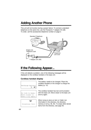 Page 64If the unit detects a problem, one of the following messages will be
displayed on the cordless handset or the base unit.
Cordless handset display
The battery needs to be charged. Place the
cordless handset on the charger to charge the
battery (p. 12).
The cordless handset has lost communication
with the base unit. Move closer to the base unit
and try again.
When trying to store an item or Caller List
information in the directory, the directory
memory is full (p. 36, 40). To erase other stored
items from...