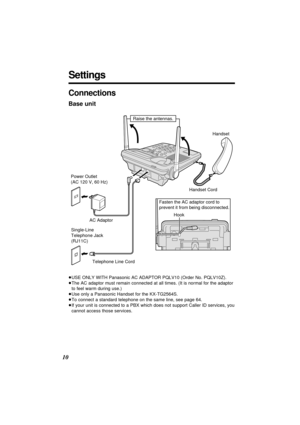 Page 1010
Settings
≥USE ONLY WITH Panasonic AC ADAPTOR PQLV10 (Order No. PQLV10Z).
≥The AC adaptor must remain connected at all times. (It is normal for the adaptor
to feel warm during use.)
≥Use only a Panasonic Handset for the KX-TG2564S.
≥To connect a standard telephone on the same line, see page 64.
≥If your unit is connected to a PBX which does not support Caller ID services, you
cannot access those services.
Single-Line 
Telephone Jack 
(RJ11C) Power Outlet
(AC 120 V, 60 Hz)
AC Adaptor
Telephone Line...