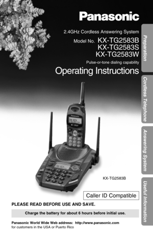 Page 12.4GHz Cordless Answering System
Model No.
KX-TG2583B
KX-TG2583S
KX-TG2583W
Pulse-or-tone dialing capability
Operating Instructions
PLEASE READ BEFORE USE AND SAVE.
Panasonic World Wide Web address:  http://www.panasonic.com
for customers in the USA or Puerto Rico
Charge the battery for about 6 hours before initial use.
Preparation
Cordless Telephone
Answering System
Useful Information
Caller ID Compatible
KX-TG2583B 