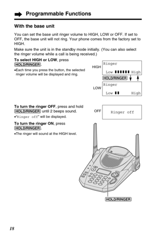 Page 18Programmable Functions
18With the base unit
You can set the base unit ringer volume to HIGH, LOW or OFF. If set to
OFF, the base unit will not ring. Your phone comes from the factory set to
HIGH.
Make sure the unit is in the standby mode initially. (You can also select
the ringer volume while a call is being received.)
To select HIGH or LOW, press
(HOLD/RINGER).
•Each time you press the button, the selected
ringer volume will be displayed and ring.
To turn the ringer OFF, press and hold...