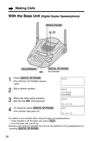 Page 2828
Making Calls
1
Press (DIGITAL!SP-PHONE).
•The DIGITAL SP-PHONE indicator
lights.
2
Dial a phone number.
3
When the other party answers,
talk into the MIC (microphone).
4
To hang up, press (DIGITAL!SP-PHONE).
•The indicator light goes out.
•To switch to the handset while using the base unit speakerphone:
— If the handset is off the base unit, press (TALK).
— If on the base unit, just lift up.
•During a call using the handset, the call can be switched to the speakerphone by
pressing (DIGITAL!SP-PHONE)....