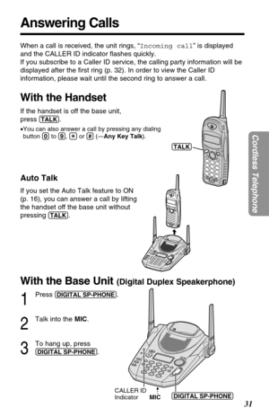 Page 31With the Base Unit(Digital Duplex Speakerphone)
1
Press (DIGITAL!SP-PHONE).
2
Talk into the MIC.
3
To hang up, press 
(DIGITAL!SP-PHONE).
31
Cordless Telephone
Answering Calls
When a call is received, the unit rings, “Incoming call” is displayed
and the CALLER ID indicator ﬂashes quickly. 
If you subscribe to a Caller ID service, the calling party information will be
displayed after the ﬁrst ring (p. 32). In order to view the Caller ID
information, please wait until the second ring to answer a call.
With...