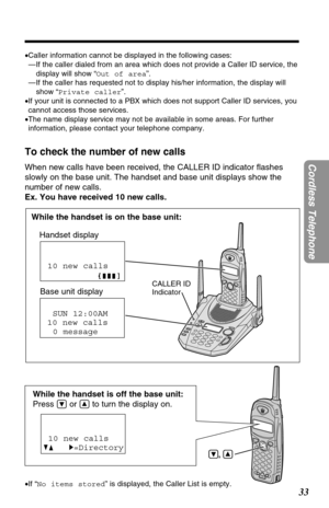 Page 3333
Cordless Telephone
,
While the handset is off the base unit:
Press 
Öor Ñto turn the display on.
To check the number of new calls
When new calls have been received, the CALLER ID indicator ﬂashes
slowly on the base unit. The handset and base unit displays show the
number of new calls.
Ex. You have received 10 new calls.
While the handset is on the base unit:
Handset display
Base unit display
SUN 12:00AM
10 new calls
0 message
10 new calls
GF H=Directory
CALLER ID 
Indicator 
•If “No items stored” is...