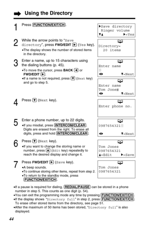 Page 4444
Tom Jones
0987654321
F=EditH=Save
Tom Jones
0987654321
Using the Directory
1
Press (FUNCTION/EXIT/CH).
2
While the arrow points to “Save
directory”, press 
FWD/EDITá(Yeskey).
•The display shows the number of stored items
in the directory.
3
Enter a name, up to 15 characters using
the dialing buttons (p. 45).
•To move the cursor, press BACKÜor
FWD/EDITá.
•If a name is not required, press Ö(Nextkey)
and go to step 5.
4
Press Ö(Nextkey).
5
Enter a phone number, up to 22 digits.
•If you misdial, press...