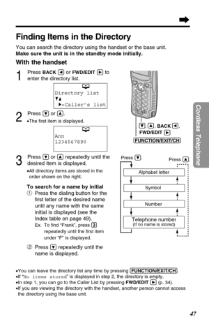 Page 4747
Cordless Telephone
Finding Items in the Directory
You can search the directory using the handset or the base unit.
Make sure the unit is in the standby mode initially.
With the handset
1
Press BACKÜor FWD/EDITáto 
enter the directory list.
2
Press Öor Ñ.
•The ﬁrst item is displayed.
3
Press Öor Ñrepeatedly until the 
desired item is displayed.
.
•All directory items are stored in the
order shown on the right.
To search for a name by initial
#
Press the dialing button for the
ﬁrst letter of the desired...