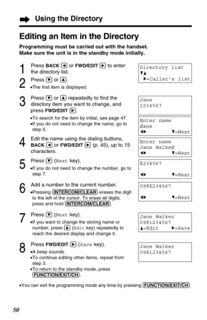 Page 5050
Jane Walker
0981234567
F=EditH=Save
Jane Walker
0981234567
Using the Directory
Editing an Item in the Directory
Programming must be carried out with the handset. 
Make sure the unit is in the standby mode initially.
1
Press BACKÜor FWD/EDITáto enter 
the directory list.
2
Press Öor Ñ.
•The ﬁrst item is displayed.
3
Press Öor Ñrepeatedly to ﬁnd the
directory item you want to change, and
press 
FWD/EDITá.
•To search for the item by initial, see page 47.
•If you do not need to change the name, go to
step...