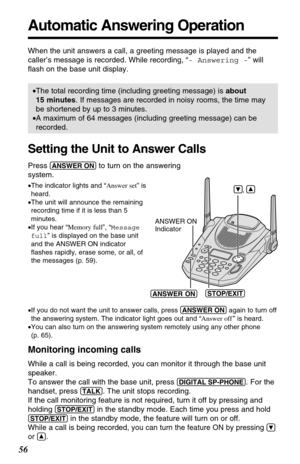 Page 5656
Automatic Answering Operation
When the unit answers a call, a greeting message is played and the
caller’s message is recorded. While recording, “- Answering -” will
ﬂash on the base unit display.
•The total recording time (including greeting message) is about
15 minutes. If messages are recorded in noisy rooms, the time may
be shortened by up to 3 minutes.
•A maximum of 64 messages (including greeting message) can be
recorded.
Setting the Unit to Answer Calls
Press (ANSWER!ON)to turn on the answering...