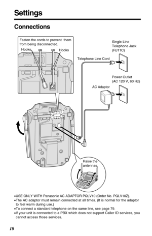 Page 10Settings
10
Connections
•USE ONLY WITH Panasonic AC ADAPTOR PQLV10 (Order No. PQLV10Z).
•The AC adaptor must remain connected at all times. (It is normal for the adaptor
to feel warm during use.)
•To connect a standard telephone on the same line, see page 79.
•If your unit is connected to a PBX which does not support Caller ID services, you
cannot access those services.
Hooks Hooks
AC Adaptor
Telephone Line Cord
Power Outlet 
(AC 120 V, 60 Hz)
Raise the
antennas. Fasten the cords to prevent  them 
from...