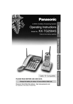 Page 1Preparation
Cordless Telephone
Answering System
Useful Information
PLEASE READ BEFORE USE AND SAVE.
Panasonic World Wide Web address:  http://www.panasonic.com
for customers in the USA or Puerto Rico
Charge the battery for about 15 hours before initial use.
Caller ID Compatible
2.4GHz Cordless Answering System
Operating Instructions
Model No.KX-TG2584S
Pulse-or-tone dialing capability 