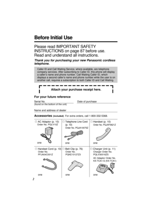 Page 2Before Initial Use
2
Please read IMPORTANT SAFETY
INSTRUCTIONS on page 87 before use.
Read and understand all instructions.
Thank you for purchasing your new Panasonic cordless
telephone.
Attach your purchase receipt here.
For your future reference
Serial No. Date of purchase
(found on the bottom of the unit)
Name and address of dealer
Caller ID and Call Waiting Service, where available, are telephone
company services. After subscribing to Caller ID, this phone will display
a caller’s name and phone...