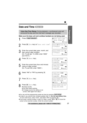 Page 13Time:09:30AM
0-9=Time     
21
¢=AM/PM 4=Next
Make sure the base unit and cordless handset are not being used.
1
Press (FUNCTION/EDIT).
2
Press (ﬂ)(Yeskey) at “Date and time”.
3
Enter the current date (year, month, and
day) using 4-digit numbers. 
(Ex. To set Apr. 15, 2002, enter “2002” 
and “0415”.)
4
Press (›)(Nextkey).
5
Enter the current time (hour and minute)
using a 4-digit number. 
(Ex. To set 9:30, enter “0930”.)
6
Select “AM” or “PM” by pressing ($). 
7
Press (›)(Nextkey).
8
Press (ﬂ)(Savekey)....