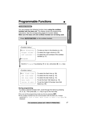 Page 17Preparation
17For assistance, please call: 1-800-211-PANA(7262)
Programmable Functions“
You can program the following function items using the cordless
handset near the base unit. The display shows the programming
instructions. See the corresponding pages for function details.
Make sure the base unit and cordless handset are not being used.
During programming
*To select a desired function item, scroll through the items by pressing
(›)or (‹). Then press(ﬂ)(Yeskey) to go to the next step.
≥You can exit the...