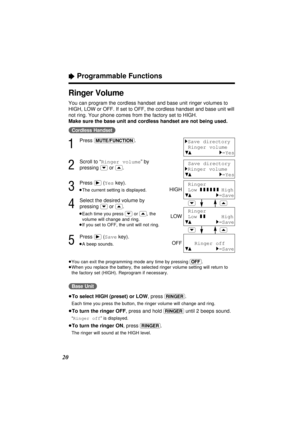 Page 2020
“Programmable Functions
Ringer Volume
You can program the cordless handset and base unit ringer volumes to
HIGH, LOW or OFF. If set to OFF, the cordless handset and base unit will
not ring. Your phone comes from the factory set to HIGH.
Make sure the base unit and cordless handset are not being used.
(Cordless\Handset)
1
Press (MUTE/FUNCTION).
2
Scroll to “Ringer volume” by
pressing 
(›)or (‹).
3
Press (ﬂ)(Yeskey).
≥The current setting is displayed.
4
Select the desired volume by
pressing 
(›)or (‹)....
