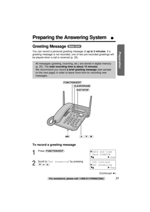 Page 2323For assistance, please call: 1-800-211-PANA(7262)
Preparation
Preparing the Answering System“
Greeting Message (Base\Unit)
You can record a personal greeting message of up to 2 minutes. If a
greeting message is not recorded, one of two pre-recorded greetings will
be played when a call is received (p. 25).
All messages (greeting, incoming, etc.) are stored in digital memory
(p. 25). Thetotal recording time is about 15 minutes. 
We recommend you record a brief greeting message(see sample
on the next...