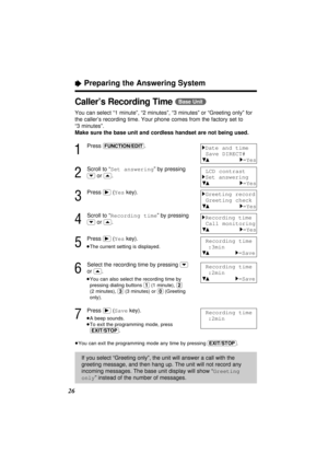 Page 2626
“Preparing the Answering System
Caller’s Recording Time (Base\Unit)
You can select “1 minute”, “2 minutes”, “3 minutes” or “Greeting only” for
the caller’s recording time. Your phone comes from the factory set to
“3 minutes”.
Make sure the base unit and cordless handset are not being used.
1
Press (FUNCTION/EDIT).
2
Scroll to “Set answering” by pressing
(›)or (‹).
3
Press (ﬂ)(Yeskey).
4
Scroll to “Recording time” by pressing
(›)or (‹).
5
Press (ﬂ)(Yeskey).
≥The current setting is displayed.
6
Select...