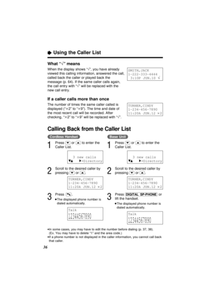 Page 36“Using the Caller List
36
•In some cases, you may have to edit the number before dialing (p. 37, 38). 
(Ex. You may have to delete “1” and the area code.)
•If a phone number is not displayed in the caller information, you cannot call back
that caller.
What “√” means
When the display shows “√”, you have already
viewed this calling information, answered the call,
called back the caller or played back the
message (p. 64). If the same caller calls again,
the call entry with “√” will be replaced with the
new...