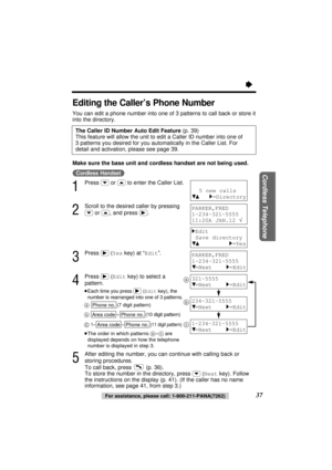 Page 37Cordless Telephone
37
Editing the Caller’s Phone Number 
You can edit a phone number into one of 3 patterns to call back or store it
into the directory.
Make sure the base unit and cordless handset are not being used.
(Cordless\Handset)
1
Press (›)or (‹)to enter the Caller List.
2
Scroll to the desired caller by pressing
(›)or (‹), and press (ﬂ).
3
Press (ﬂ)(Yeskey) at “Edit”.
4
Press (ﬂ)(Editkey) to select a
pattern.
≥Each time you press (ﬂ) (Editkey), the
number is rearranged into one of 3 patterns....