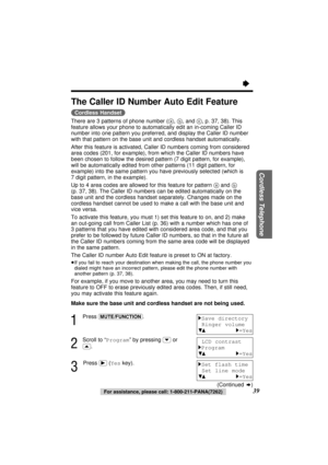 Page 39Cordless Telephone
39
The Caller ID Number Auto Edit Feature
(Cordless\Handset)
There are 3 patterns of phone number (a, b, and c, p. 37, 38). This
feature allows your phone to automatically edit an in-coming Caller ID
number into one pattern you preferred, and display the Caller ID number
with that pattern on the base unit and cordless handset automatically.
After this feature is activated, Caller ID numbers coming from considered
area codes (201, for example), from which the Caller ID numbers have
been...